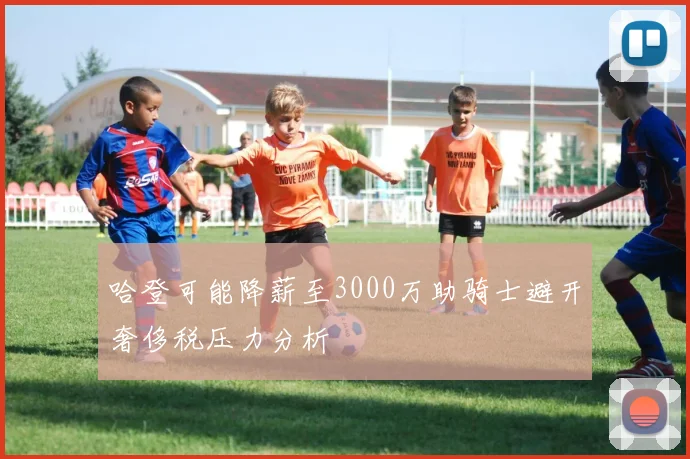 哈登可能降薪至3000万助骑士避开奢侈税压力分析