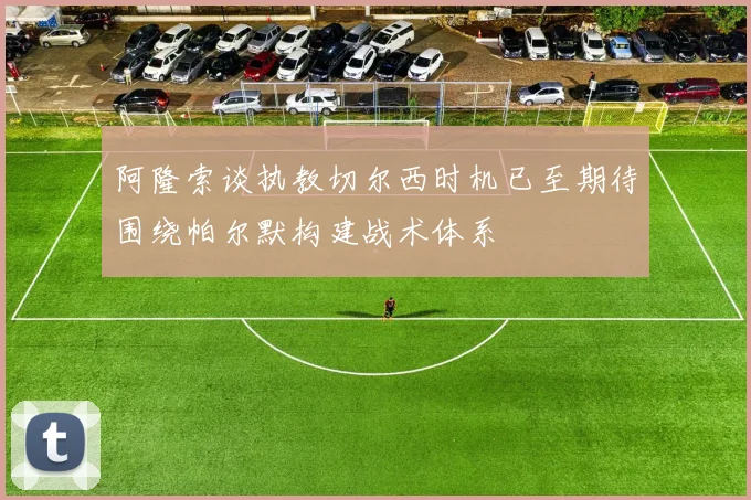阿隆索谈执教切尔西时机已至期待围绕帕尔默构建战术体系