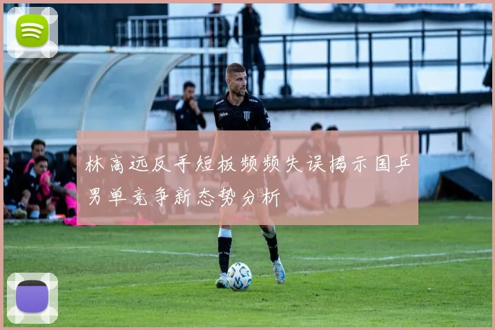 林高远反手短板频频失误揭示国乒男单竞争新态势分析