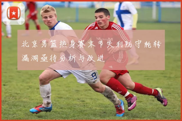 北京男篮热身赛末节失利防守轮转漏洞亟待分析与改进