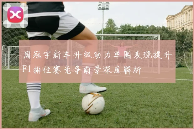 周冠宇新车升级助力单圈表现提升F1排位赛竞争前景深度解析