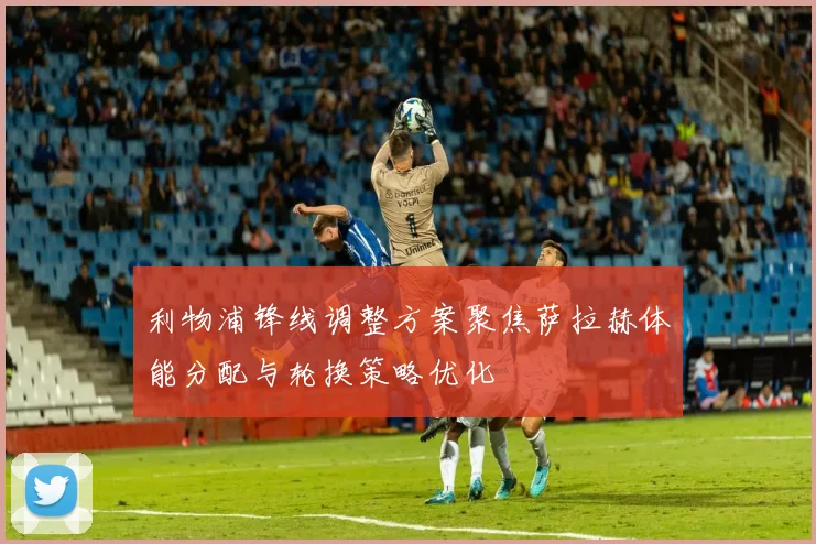 利物浦锋线调整方案聚焦萨拉赫体能分配与轮换策略优化