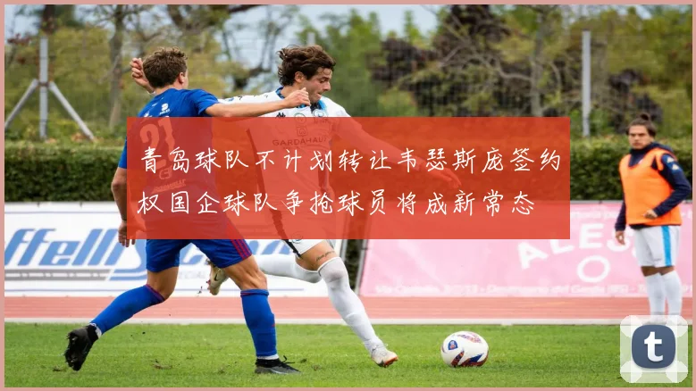 青岛球队不计划转让韦瑟斯庞签约权国企球队争抢球员将成新常态